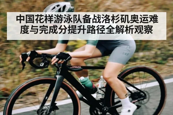 中国花样游泳队备战洛杉矶奥运难度与完成分提升路径全解析观察